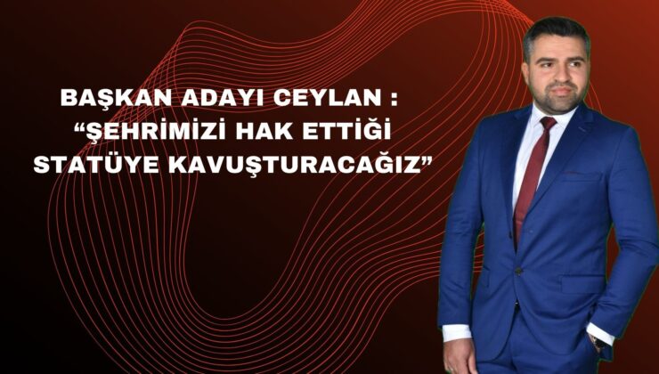 BAŞKAN ADAYI CEYLAN : “ŞEHRİMİZİ HAK ETTİĞİ STATÜYE KAVUŞTURACAĞIZ”